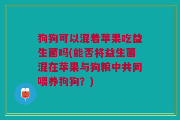 狗狗可以混着苹果吃益生菌吗(能否将益生菌混在苹果与狗粮中共同喂养狗狗?)