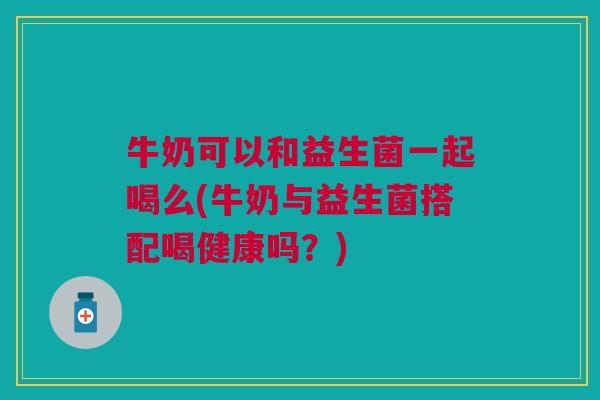 牛奶可以和益生菌一起喝么(牛奶与益生菌搭配喝健康吗?)