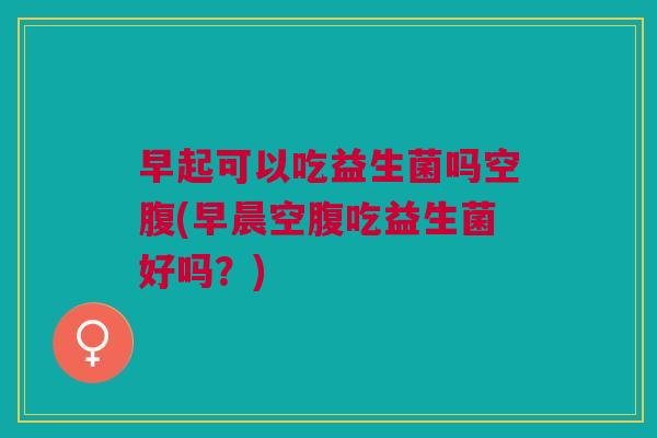 早起可以吃益生菌吗空腹(早晨空腹吃益生菌好吗?) 早起可以吃益生菌吗空腹(早晨空腹吃益生菌好吗?)