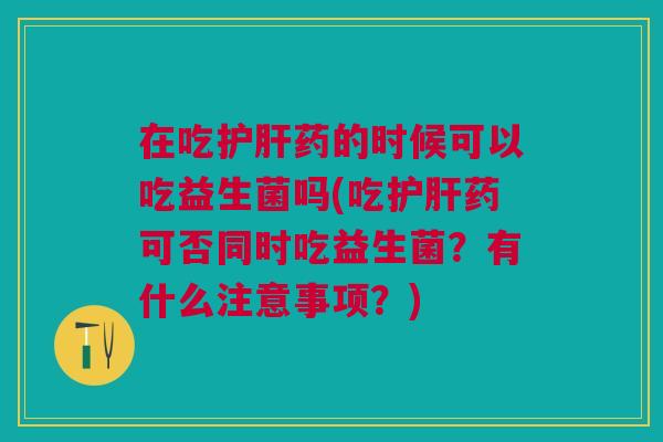 在吃护肝药的时候可以吃益生菌吗(吃护肝药可否同时吃益生菌?有什么注意事项?)