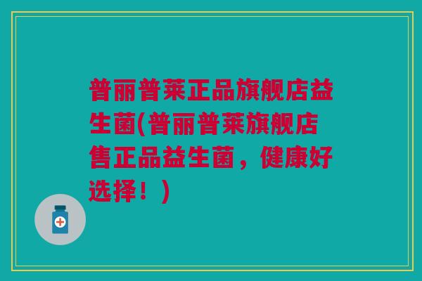 普丽普莱正品旗舰店益生菌(普丽普莱旗舰店售正品益生菌,健康好选择!)