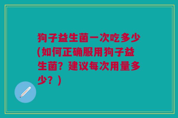 狗子益生菌一次吃多少(如何正确服用狗子益生菌?建议每次用量多少?)