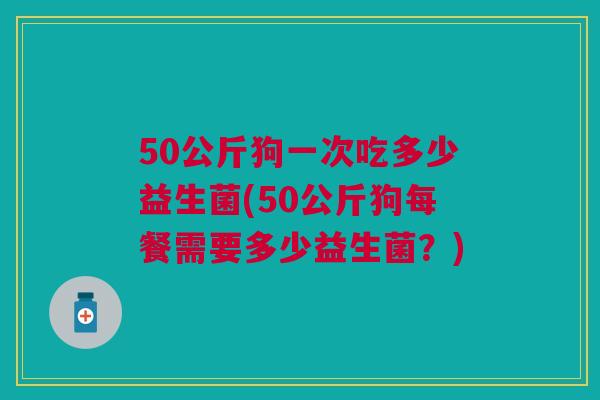 50公斤狗一次吃多少益生菌(50公斤狗每餐需要多少益生菌？)
