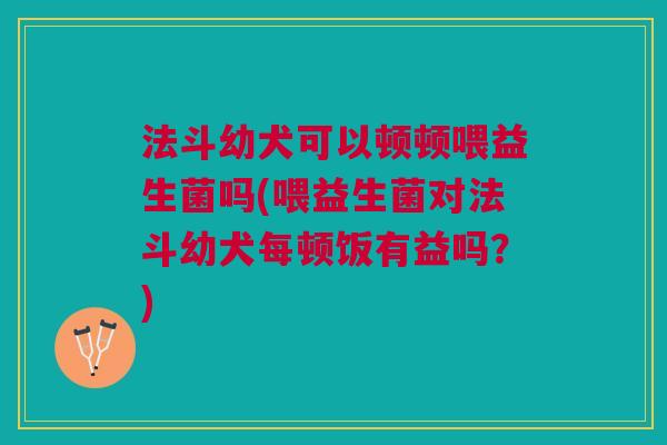 法斗幼犬可以顿顿喂益生菌吗(喂益生菌对法斗幼犬每顿饭有益吗?)