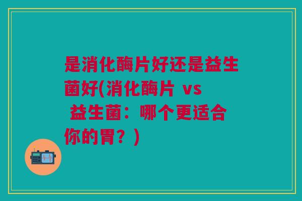 是消化酶片好还是益生菌好(消化酶片 vs 益生菌:哪个更适合你的胃?)