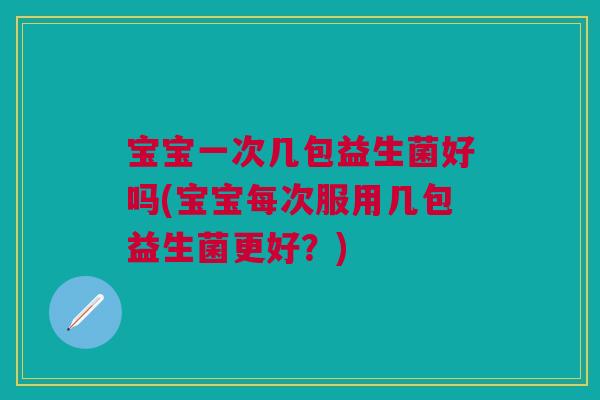 宝宝一次几包益生菌好吗(宝宝每次服用几包益生菌更好?)