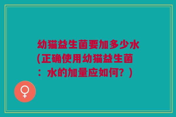 幼猫益生菌要加多少水(正确使用幼猫益生菌:水的加量应如何?)