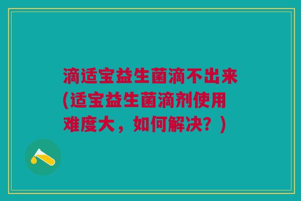 滴适宝益生菌滴不出来(适宝益生菌滴剂使用难度大,如何解决?) 滴适宝益生菌滴不出来(适宝益生菌滴剂使用难度大,如何解决?)