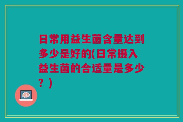 日常用益生菌含量达到多少是好的(日常摄入益生菌的合适量是多少?) 日常用益生菌含量达到多少是好的(日常摄入益生菌的合适量是多少?)