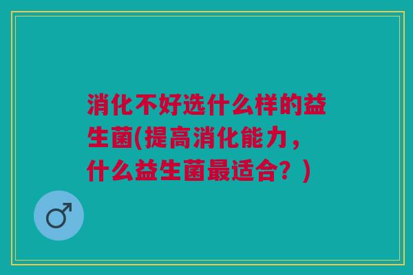 消化不好选什么样的益生菌(提高消化能力,什么益生菌适合?) 消化不好选什么样的益生菌(提高消化能力,什么益生菌适合?)
