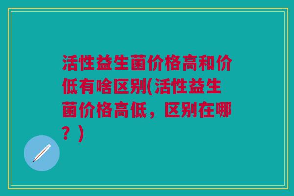 活性益生菌价格高和价低有啥区别(活性益生菌价格高低,区别在哪?)