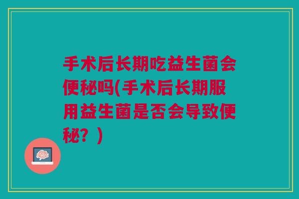 手术后长期吃益生菌会便秘吗(手术后长期服用益生菌是否会导致便秘?)