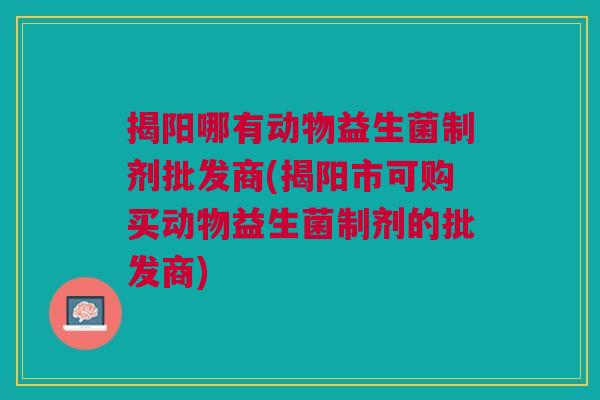 揭阳哪有动物益生菌制剂批发商(揭阳市可购买动物益生菌制剂的批发商)