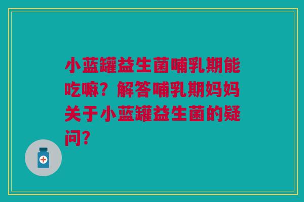 小蓝罐益生菌哺乳期能吃嘛？解答哺乳期妈妈关于小蓝罐益生菌的疑问？