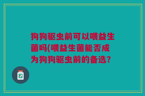 狗狗驱虫前可以喂益生菌吗(喂益生菌能否成为狗狗驱虫前的备选?