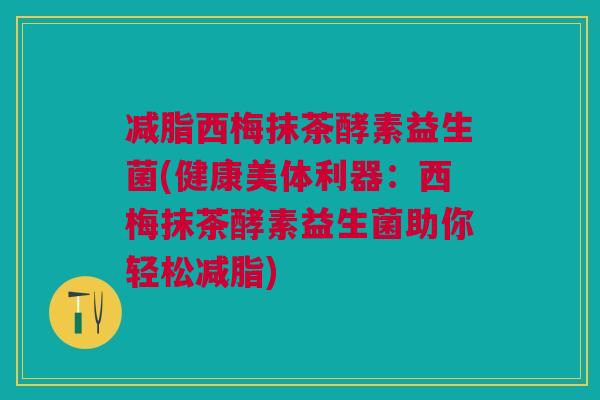 减脂西梅抹茶酵素益生菌(健康美体利器:西梅抹茶酵素益生菌助你轻松减脂) 减脂西梅抹茶酵素益生菌(健康美体利器:西梅抹茶酵素益生菌助你轻松减脂)