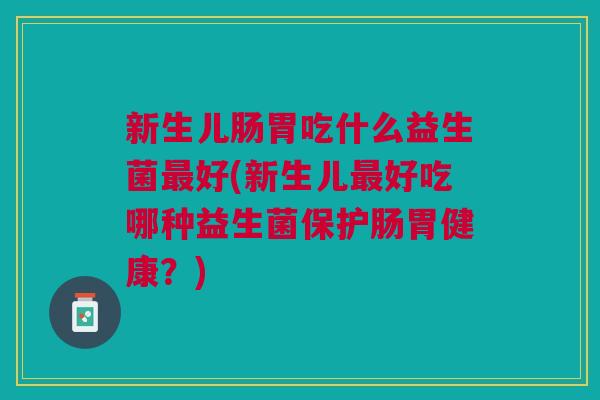 新生儿肠胃吃什么益生菌最好(新生儿最好吃哪种益生菌保护肠胃健康?)