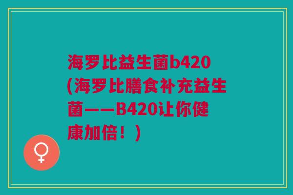 海罗比益生菌b420(海罗比膳食补充益生菌——B420让你健康加倍!)