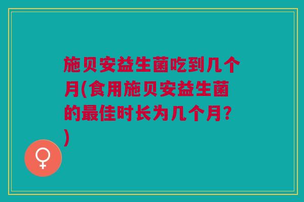 施贝安益生菌吃到几个月(食用施贝安益生菌的最佳时长为几个月?)