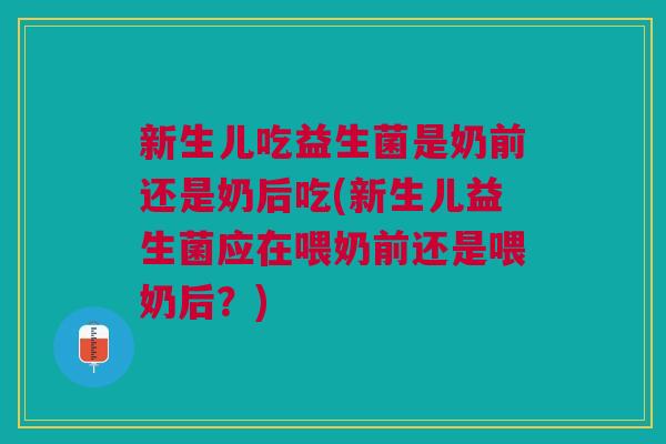 新生儿吃益生菌是奶前还是奶后吃(新生儿益生菌应在喂奶前还是喂奶后?)