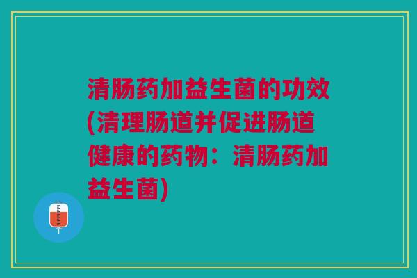 清肠药加益生菌的功效(清理肠道并促进肠道健康的药物:清肠药加益生菌)