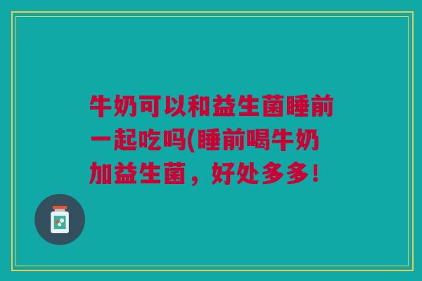 牛奶可以和益生菌睡前一起吃吗(睡前喝牛奶加益生菌,好处多多! 牛奶可以和益生菌睡前一起吃吗(睡前喝牛奶加益生菌,好处多多!