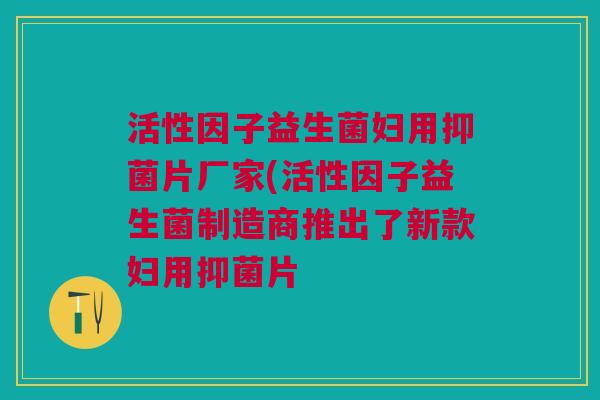 活性因子益生菌妇用抑菌片厂家(活性因子益生菌制造商推出了新款妇用抑菌片 活性因子益生菌妇用抑菌片厂家(活性因子益生菌制造商推出了新款妇用抑菌片