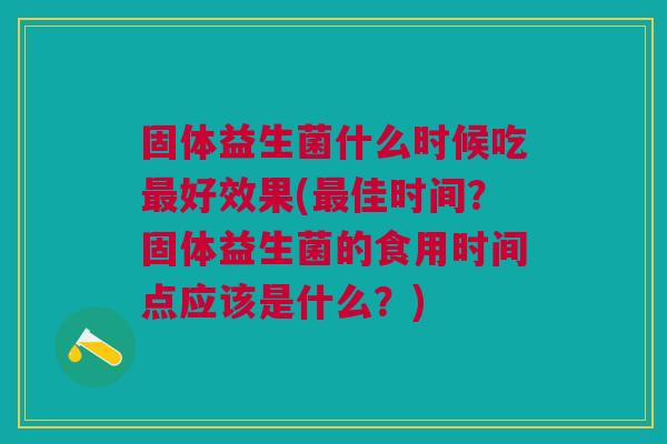 固体益生菌什么时候吃最好效果(最佳时间？固体益生菌的食用时间点应该是什么？)