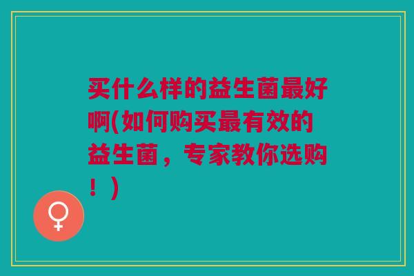 买什么样的益生菌最好啊(如何购买最有效的益生菌,专家教你选购!)
