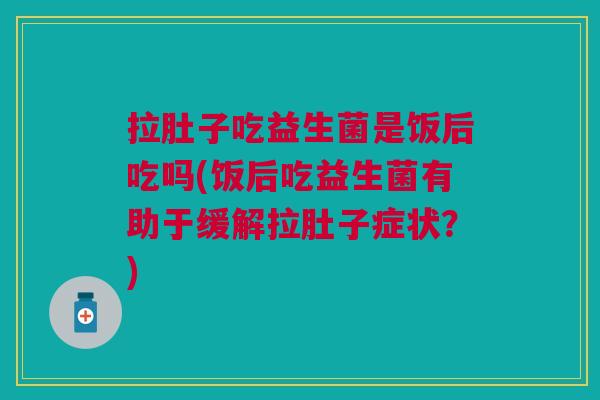 拉肚子吃益生菌是饭后吃吗(饭后吃益生菌有助于缓解拉肚子症状?)