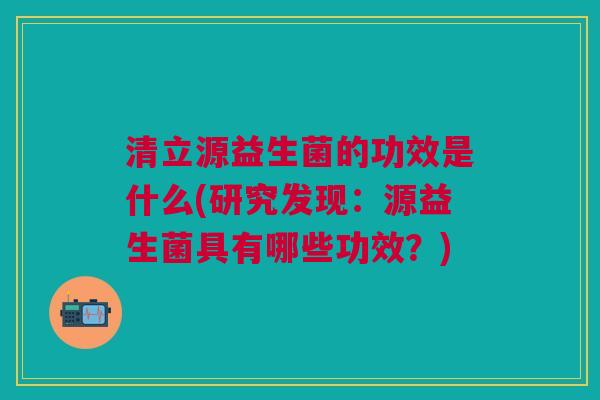 清立源益生菌的功效是什么(研究发现:源益生菌具有哪些功效?)