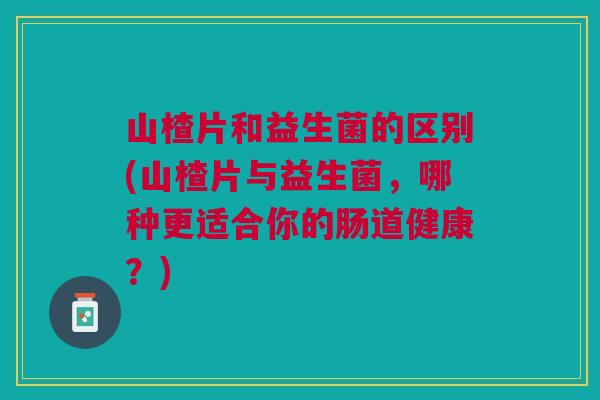 山楂片和益生菌的区别(山楂片与益生菌,哪种更适合你的肠道健康?)