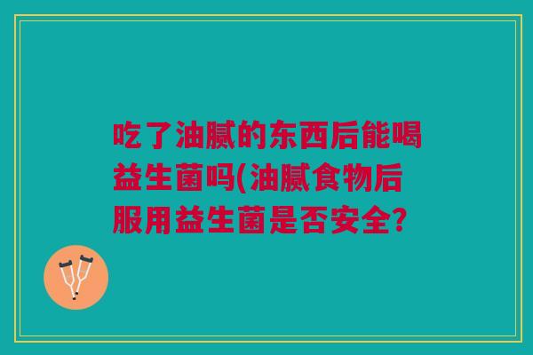 吃了油腻的东西后能喝益生菌吗(油腻食物后服用益生菌是否安全? 吃了油腻的东西后能喝益生菌吗(油腻食物后服用益生菌是否安全?