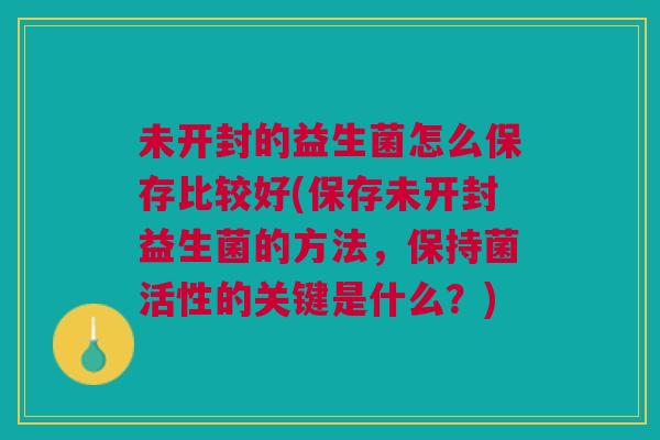 未开封的益生菌怎么保存比较好(保存未开封益生菌的方法,保持菌活性的关键是什么?) 未开封的益生菌怎么保存比较好(保存未开封益生菌的方法,保持菌活性的关键是什么?)