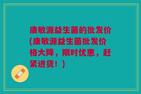 康敏源益生菌的批发价(康敏源益生菌批发价格大降,限时优惠,赶紧进货!) 康敏源益生菌的批发价(康敏源益生菌批发价格大降,限时优惠,赶紧进货!)
