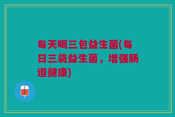 每天喝三包益生菌(每日三袋益生菌,增强肠道健康) 每天喝三包益生菌(每日三袋益生菌,增强肠道健康)