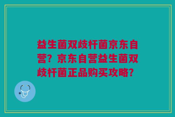 益生菌双歧杆菌京东自营?京东自营益生菌双歧杆菌正品购买攻略?