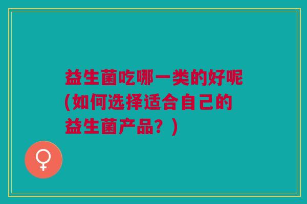 益生菌吃哪一类的好呢(如何选择适合自己的益生菌产品?) 益生菌吃哪一类的好呢(如何选择适合自己的益生菌产品?)