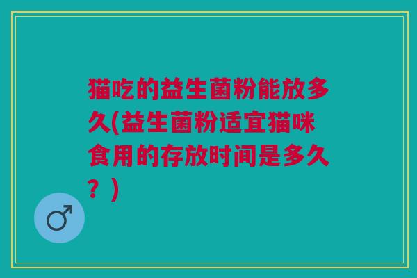 猫吃的益生菌粉能放多久(益生菌粉适宜猫咪食用的存放时间是多久?)