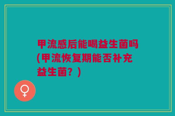 甲后能喝益生菌吗(甲流恢复期能否补充益生菌?) 甲后能喝益生菌吗(甲流恢复期能否补充益生菌?)
