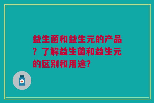益生菌和益生元的产品?了解益生菌和益生元的区别和用途? 益生菌和益生元的产品?了解益生菌和益生元的区别和用途?