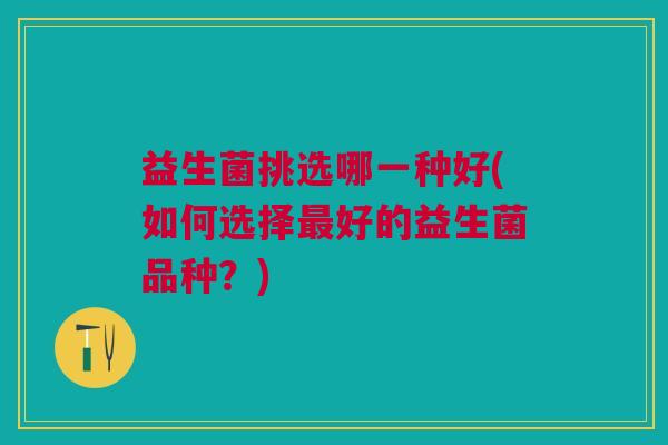 益生菌挑选哪一种好(如何选择好的益生菌品种?) 益生菌挑选哪一种好(如何选择好的益生菌品种?)