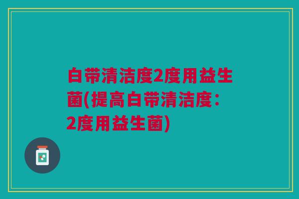 白带清洁度2度用益生菌(提高白带清洁度:2度用益生菌) 白带清洁度2度用益生菌(提高白带清洁度:2度用益生菌)