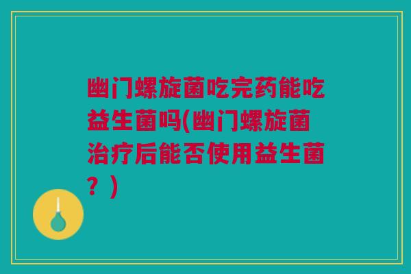 幽门螺旋菌吃完药能吃益生菌吗(幽门螺旋菌治疗后能否使用益生菌?)
