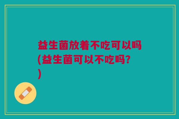 益生菌放着不吃可以吗(益生菌可以不吃吗?)