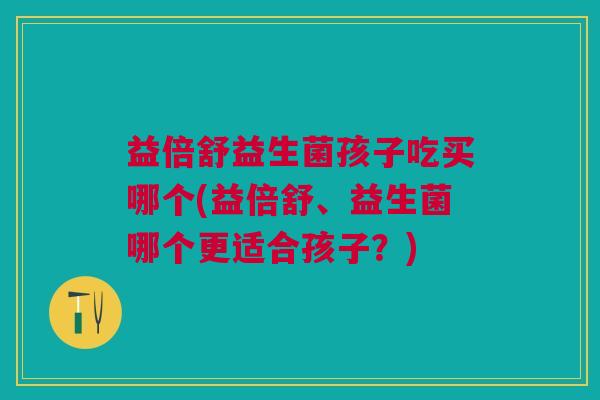 益倍舒益生菌孩子吃买哪个(益倍舒、益生菌哪个更适合孩子?) 益倍舒益生菌孩子吃买哪个(益倍舒、益生菌哪个更适合孩子?)