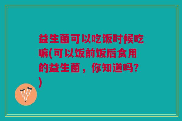 益生菌可以吃饭时候吃嘛(可以饭前饭后食用的益生菌,你知道吗?)