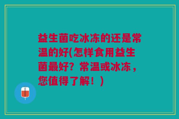 益生菌吃冰冻的还是常温的好(怎样食用益生菌好?常温或冰冻,您值得了解!) 益生菌吃冰冻的还是常温的好(怎样食用益生菌好?常温或冰冻,您值得了解!)
