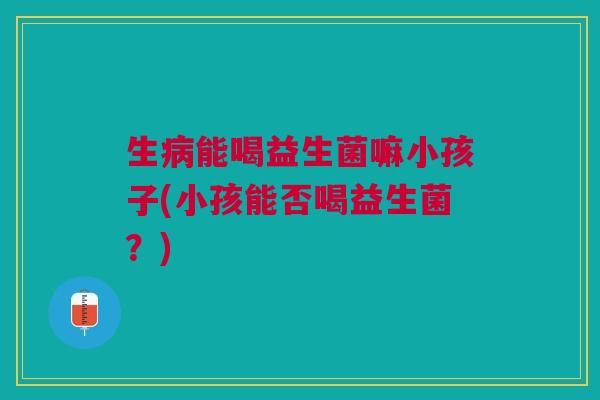 生能喝益生菌嘛小孩子(小孩能否喝益生菌?) 生能喝益生菌嘛小孩子(小孩能否喝益生菌?)