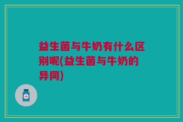 益生菌与牛奶有什么区别呢(益生菌与牛奶的异同)